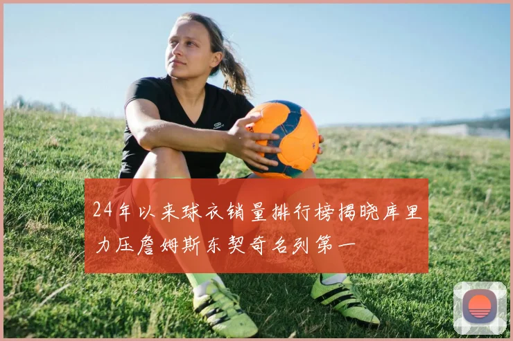 24年以来球衣销量排行榜揭晓库里力压詹姆斯东契奇名列第一