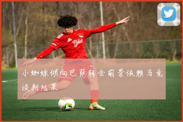 小蜘蛛倾向巴萨转会前景依赖马竞谈判结果