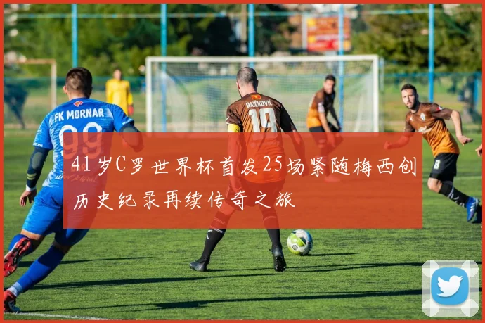 41岁C罗世界杯首发25场紧随梅西创历史纪录再续传奇之旅