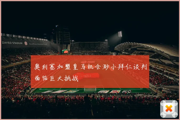 奥利塞加盟皇马机会渺小拜仁谈判面临巨大挑战