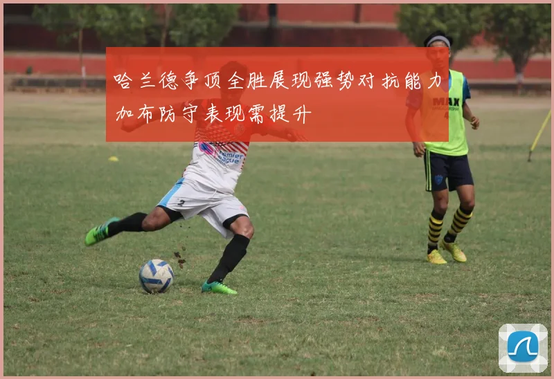 哈兰德争顶全胜展现强势对抗能力加布防守表现需提升