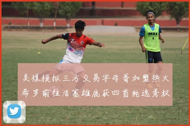 美媒模拟三方交易字母哥加盟热火希罗前往活塞雄鹿获四首轮选秀权与两次互换权
