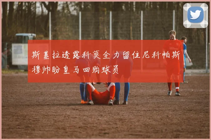 斯基拉透露科莫全力留住尼科帕斯穆帅盼皇马回购球员