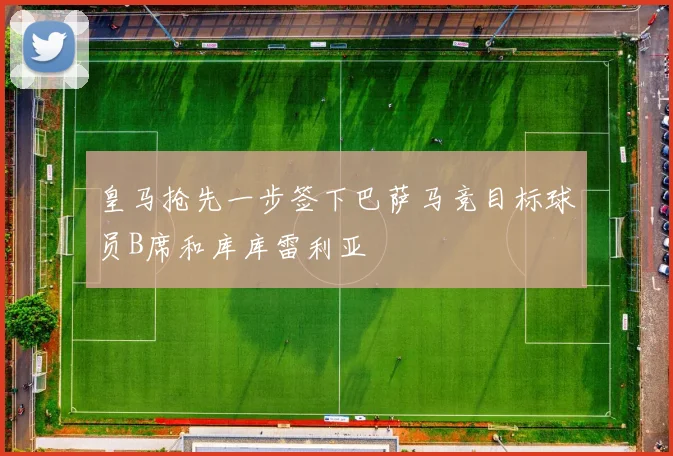 皇马抢先一步签下巴萨马竞目标球员B席和库库雷利亚