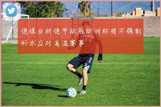 德媒分析德甲欧冠欧洲杯将不强制补水应对高温赛事