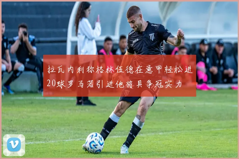 拉瓦内利称格林伍德在意甲轻松进20球罗马若引进他将具争冠实力