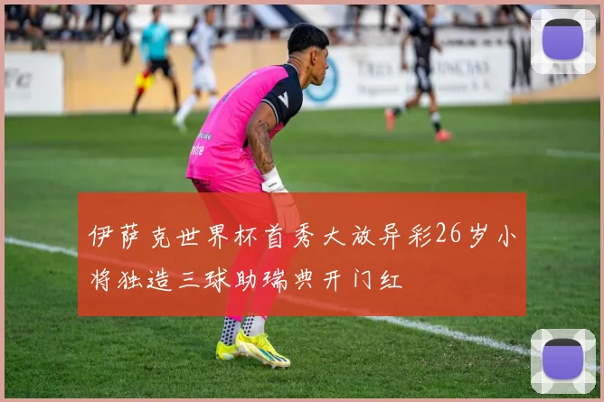 伊萨克世界杯首秀大放异彩26岁小将独造三球助瑞典开门红