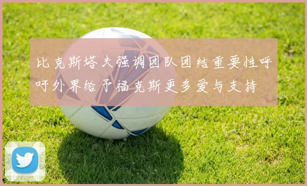 比克斯塔夫强调团队团结重要性呼吁外界给予福克斯更多爱与支持