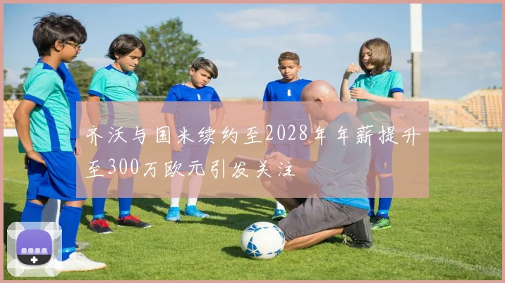 齐沃与国米续约至2028年年薪提升至300万欧元引发关注