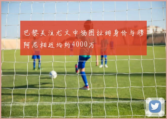 巴黎关注尤文中场图拉姆身价与穆阿尼相近均约4000万