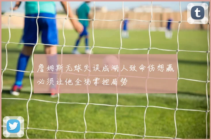 詹姆斯无球失误成湖人致命伤想赢必须让他全场掌控局势