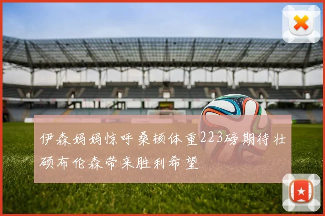 伊森妈妈惊呼桑顿体重223磅期待壮硕布伦森带来胜利希望