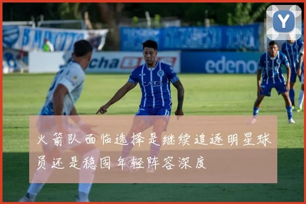 火箭队面临选择是继续追逐明星球员还是稳固年轻阵容深度