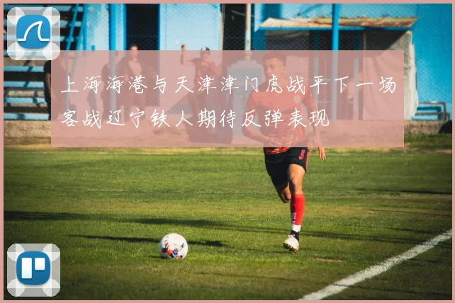 上海海港与天津津门虎战平下一场客战辽宁铁人期待反弹表现