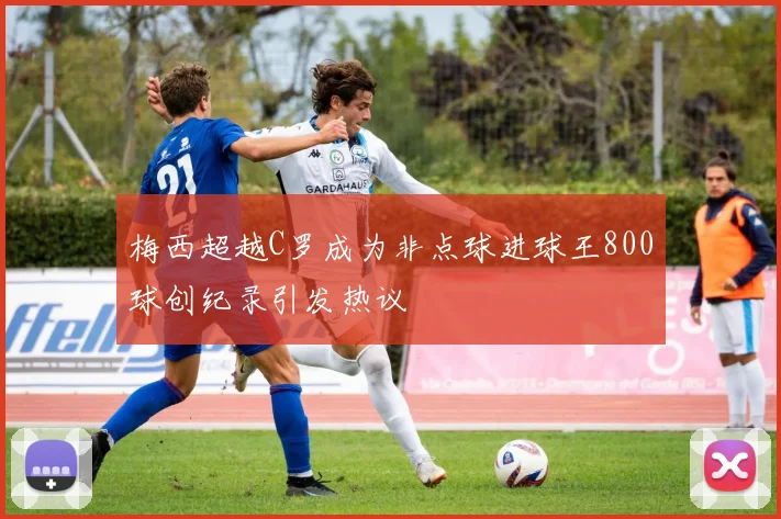 梅西超越C罗成为非点球进球王800球创纪录引发热议